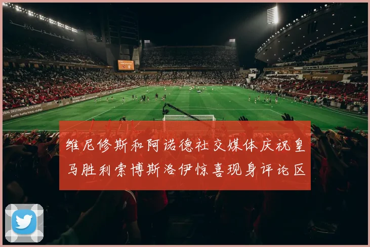 维尼修斯和阿诺德社交媒体庆祝皇马胜利索博斯洛伊惊喜现身评论区互动