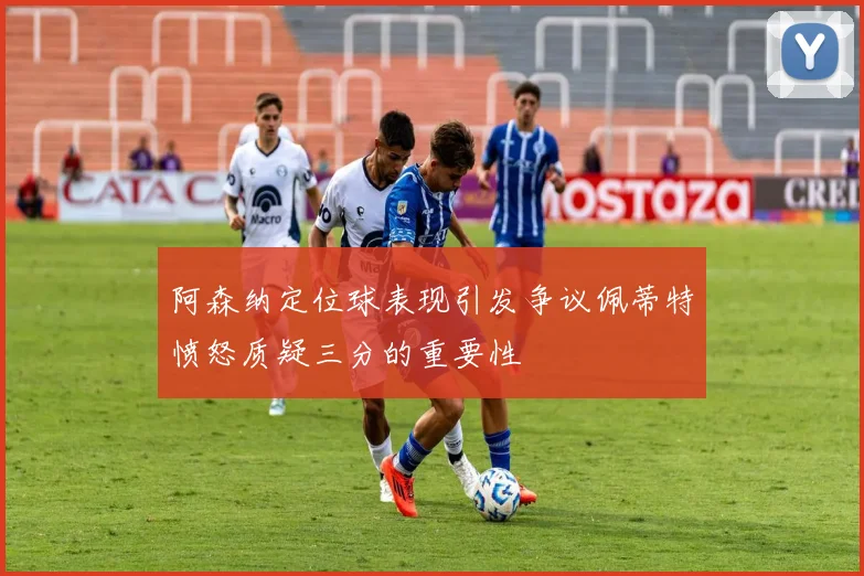 阿森纳定位球表现引发争议佩蒂特愤怒质疑三分的重要性