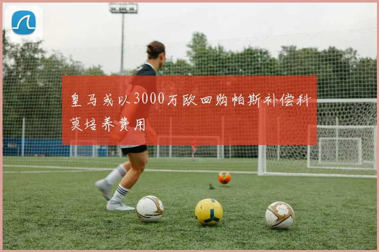 皇马或以3000万欧回购帕斯补偿科莫培养费用