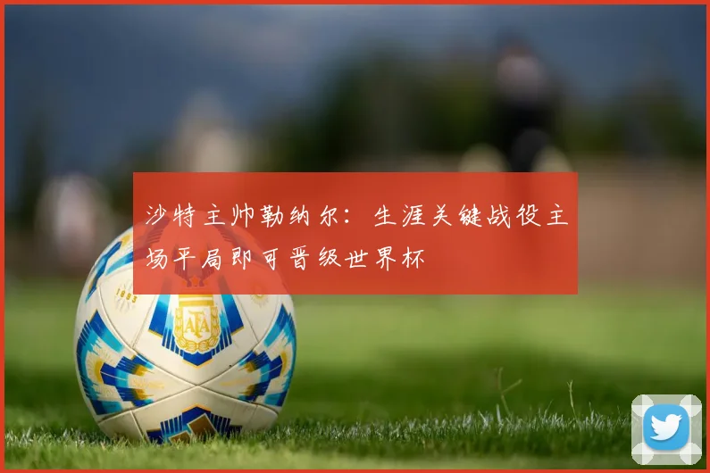 沙特主帅勒纳尔：生涯关键战役主场平局即可晋级世界杯
