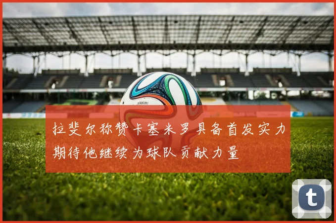 拉斐尔称赞卡塞米罗具备首发实力期待他继续为球队贡献力量