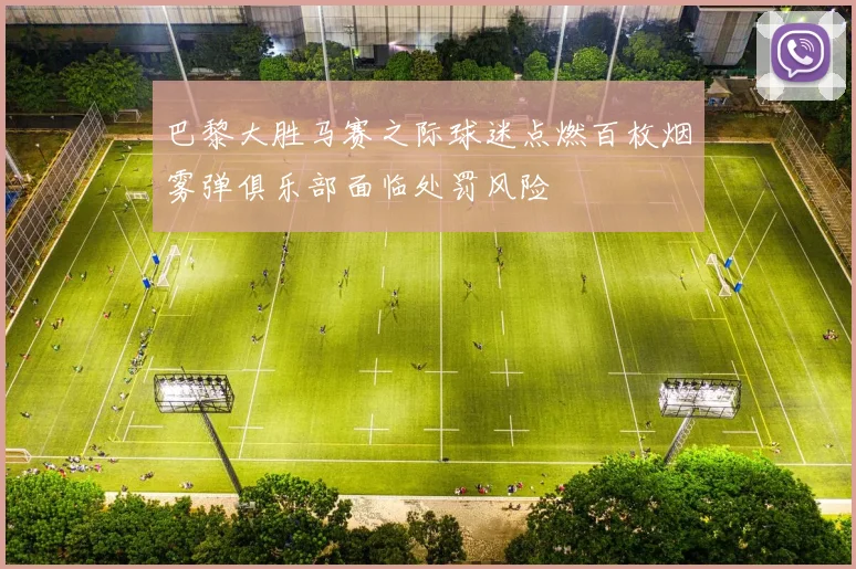 巴黎大胜马赛之际球迷点燃百枚烟雾弹俱乐部面临处罚风险