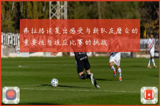 弗拉格谈复出感受与新队友磨合的重要性与适应比赛的挑战