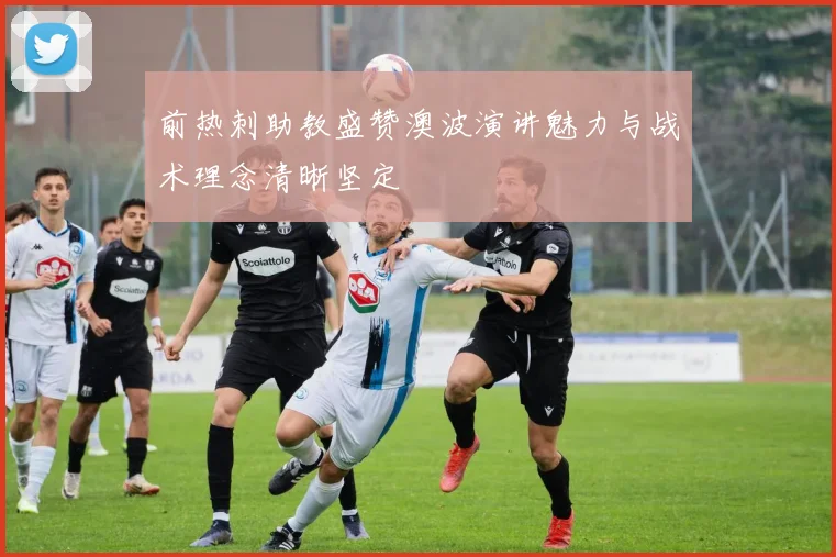 前热刺助教盛赞澳波演讲魅力与战术理念清晰坚定