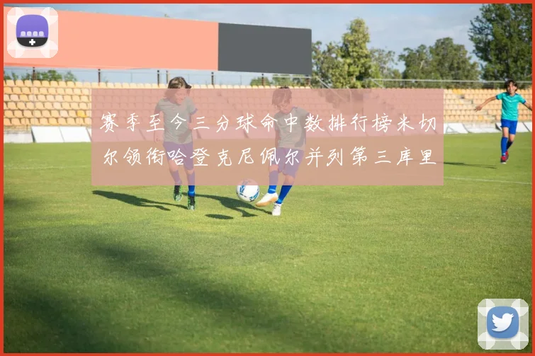 赛季至今三分球命中数排行榜米切尔领衔哈登克尼佩尔并列第三库里位列第六