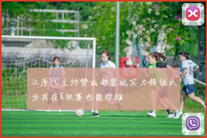 江原FC主帅赞成都蓉城实力强劲认为其在K联赛也能称雄
