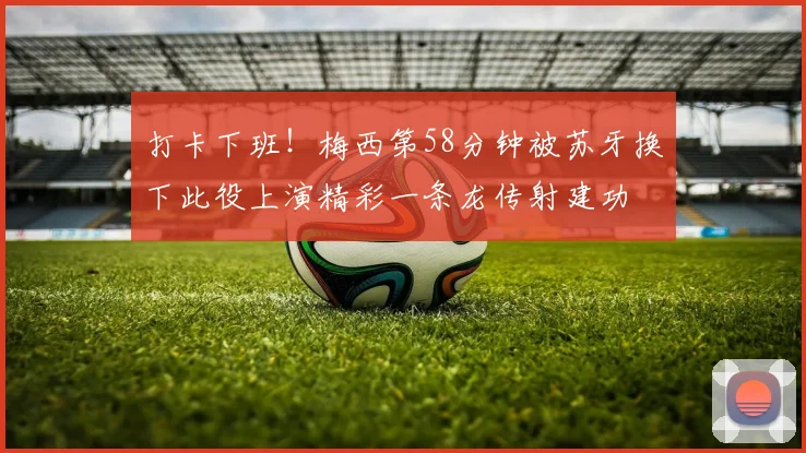 打卡下班！梅西第58分钟被苏牙换下此役上演精彩一条龙传射建功
