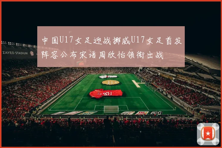中国U17女足迎战挪威U17女足首发阵容公布宋语周欣怡领衔出战