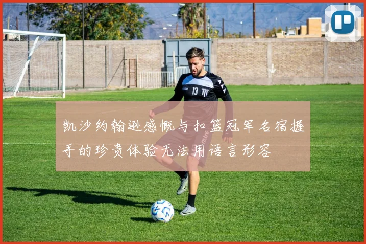 凯沙约翰逊感慨与扣篮冠军名宿握手的珍贵体验无法用语言形容