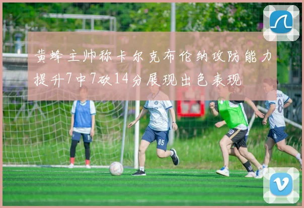 黄蜂主帅称卡尔克布伦纳攻防能力提升7中7砍14分展现出色表现