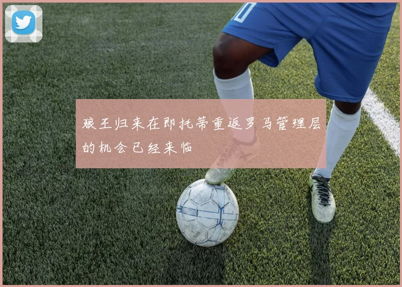 狼王归来在即托蒂重返罗马管理层的机会已经来临
