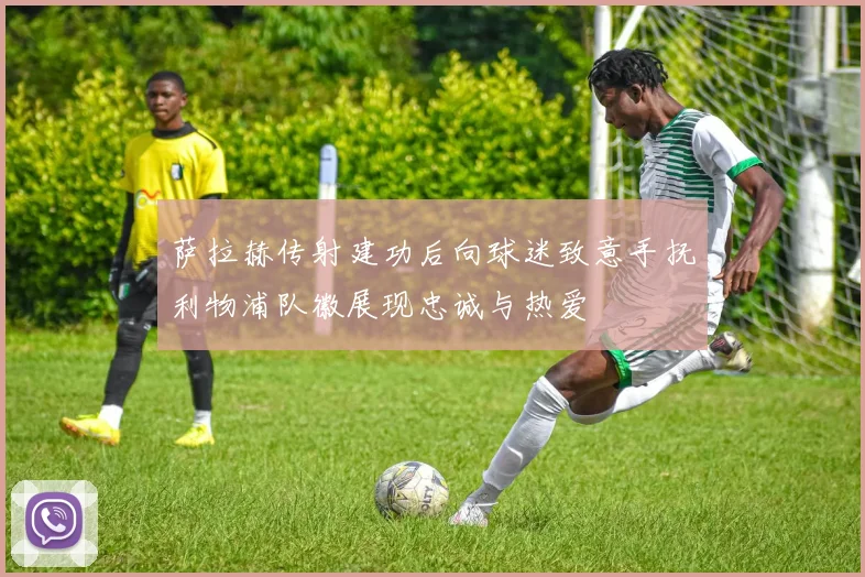萨拉赫传射建功后向球迷致意手抚利物浦队徽展现忠诚与热爱
