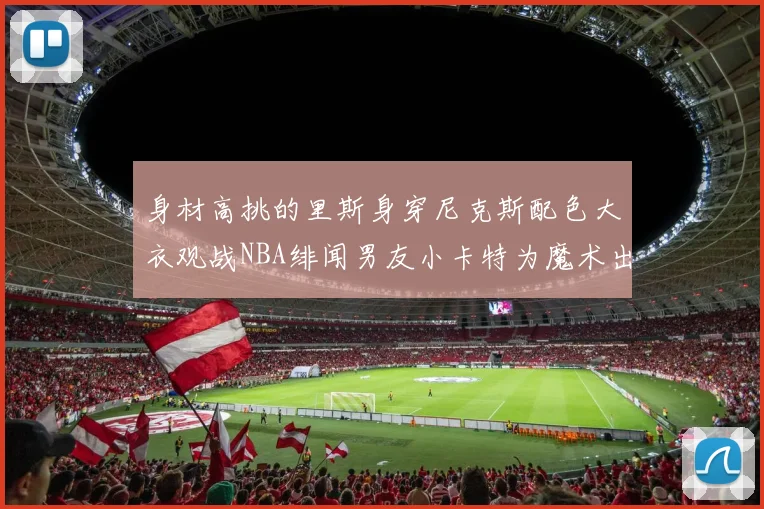 身材高挑的里斯身穿尼克斯配色大衣观战NBA绯闻男友小卡特为魔术出战