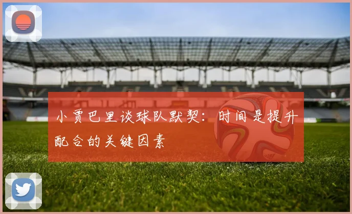 小贾巴里谈球队默契：时间是提升配合的关键因素
