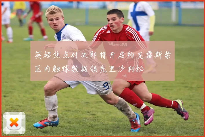 英超焦点对决即将开启约克雷斯禁区内触球数据领先里沙利松