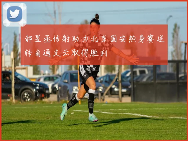 郝昱丞传射助力北京国安热身赛逆转南通支云取得胜利