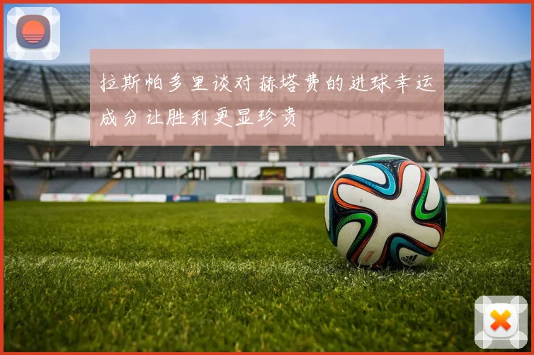 拉斯帕多里谈对赫塔费的进球幸运成分让胜利更显珍贵