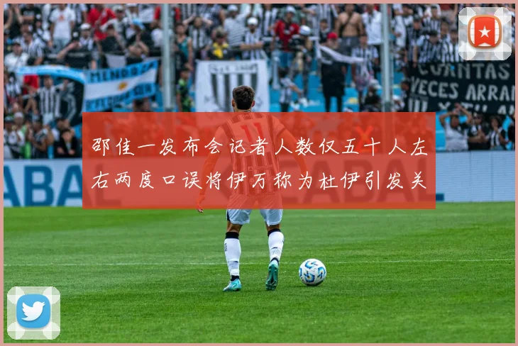 邵佳一发布会记者人数仅五十人左右两度口误将伊万称为杜伊引发关注