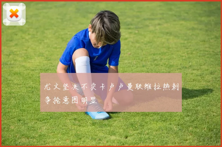 尤文坚决不卖卡卢卢曼联维拉热刺争抢意图明显