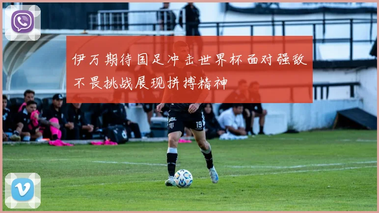 伊万期待国足冲击世界杯面对强敌不畏挑战展现拼搏精神